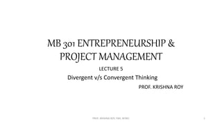 MB 301 ENTREPRENEURSHIP &
PROJECT MANAGEMENT
LECTURE 5
Divergent v/s Convergent Thinking
PROF. KRISHNA ROY
PROF. KRISHNA ROY, FMS, BCREC 1
 