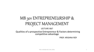 MB 301 ENTREPRENEURSHIP &
PROJECT MANAGEMENT
LECTURE 6&7
Qualities of a prospective Entrepreneur & Factors determining
competitive advantage
PROF. KRISHNA ROY
PROF. KRISHNA ROY, FMS, BCREC 1
 