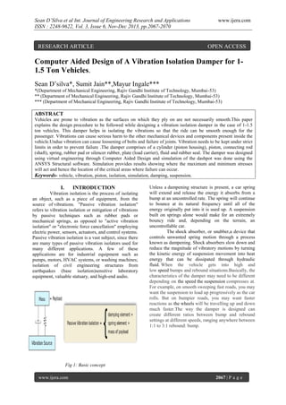 Sean D’Silva et al Int. Journal of Engineering Research and Applications
ISSN : 2248-9622, Vol. 3, Issue 6, Nov-Dec 2013, pp.2067-2070

RESEARCH ARTICLE

www.ijera.com

OPEN ACCESS

Computer Aided Design of A Vibration Isolation Damper for 11.5 Ton Vehicles.
Sean D’silva*, Sumit Jain**,Mayur Ingale***
*(Department of Mechanical Engineering, Rajiv Gandhi Institute of Technology, Mumbai-53)
** (Department of Mechanical Engineering, Rajiv Gandhi Institute of Technology, Mumbai-53)
*** (Department of Mechanical Engineering, Rajiv Gandhi Institute of Technology, Mumbai-53)

ABSTRACT
Vehicles are prone to vibration as the surfaces on which they ply on are not necessarily smooth.This paper
explains the design procedure to be followed while designing a vibration isolation damper in the case of 1-1.5
ton vehicles. This damper helps in isolating the vibrations so that the ride can be smooth enough for the
passenger. Vibrations can cause serious harm to the other mechanical devices and components present inside the
vehicle.Undue vibration can cause loosening of bolts and failure of joints. Vibration needs to be kept under strict
limits in order to prevent failure .The damper comprises of a cylinder (piston housing), piston, connecting rod
(shaft), spring, rubber pad or silencer rubber, plate (load carrier), fluid and rubber seal. The damper was designed
using virtual engineering through Computer Aided Design and simulation of the dashpot was done using the
ANSYS Structural software. Simulation provides results showing where the maximum and minimum stresses
will act and hence the location of the critical areas where failure can occur.
Keywords- vehicle, vibration, piston, isolation, simulation, damping, suspension.

I.

INTRODUCTION

Vibration isolation is the process of isolating
an object, such as a piece of equipment, from the
source of vibrations. "Passive vibration isolation"
refers to vibration isolation or mitigation of vibrations
by passive techniques such as rubber pads or
mechanical springs, as opposed to "active vibration
isolation" or "electronic force cancellation" employing
electric power, sensors, actuators, and control systems.
Passive vibration isolation is a vast subject, since there
are many types of passive vibration isolators used for
many different applications. A few of these
applications are for industrial equipment such as
pumps, motors, HVAC systems, or washing machines;
isolation of civil engineering structures from
earthquakes (base isolation)sensitive laboratory
equipment, valuable statuary, and high-end audio.

Unless a dampening structure is present, a car spring
will extend and release the energy it absorbs from a
bump at an uncontrolled rate. The spring will continue
to bounce at its natural frequency until all of the
energy originally put into it is used up. A suspension
built on springs alone would make for an extremely
bouncy ride and, depending on the terrain, an
uncontrollable car.
The shock absorber, or snubber,a device that
controls unwanted spring motion through a process
known as dampening. Shock absorbers slow down and
reduce the magnitude of vibratory motions by turning
the kinetic energy of suspension movement into heat
energy that can be dissipated through hydraulic
fluid. When the vehicle gets into high and
low speed bumps and rebound situations.Basically, the
characteristics of the damper may need to be different
depending on the speed the suspension compresses at.
For example, on smooth sweeping fast roads, you may
want the suspension to load up progressively as the car
rolls. But on bumpier roads, you may want faster
reactions as the wheels will be travelling up and down
much faster.The way the damper is designed can
create different ratios between bump and rebound
settings at different speeds, ranging anywhere between
1:1 to 3:1 rebound: bump.

Fig 1: Basic concept
www.ijera.com

2067 | P a g e

 