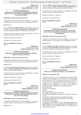Rio de Janeiro , 21 de Janeiro de 2013 • Diário Oficial dos Municípios do Estado do Rio de Janeiro • ANO IV | Nº 0837
www.diariomunicipal.com.br/aemerj 2
Publicado por:
Ubirajara Blanco Gomes
Código Identificador:018A7DD9
GABINETE DO PREFEITO
PORTARIA 040-13, NOMEIA RICARDO FERNANDES DE
MELLO - MAT. 1.301, DEPTO. DE INFORMATICA DA SEC.
MUN. DE GOVERNO
PORTARIA nº 040, de 16 de janeiro de 2.013.
O PREFEITO MUNICIPAL DE DUAS BARRAS, no uso de suas
atribuições legais e em consonância com a Lei Municipal nº948-08,
R E S O L V E
Nomear, Ricardo Fernandes de Mello – mat. 1.301 para exercer em
comissão, o cargo de Chefe do Departamento de Informática, da
Secretaria Municipal de Governo do Município de Duas Barras.
Esta portaria entra em vigor na data de sua publicação, com efeitos
contados a partir de 02 de janeiro de 2013.
Registra-se, publique-se e cumpra-se.
Duas Barras, 16 de janeiro de 2013.
DR. ALEX RODRIGUES LEITÃO
Prefeito
Publicado por:
Ubirajara Blanco Gomes
Código Identificador:BDE1CDDE
GABINETE DO PREFEITO
PORTARIA 041-13, LEONARDO SARMENTO CHARLES,
DEPTO. ADM. DO GABINETE
PORTARIA nº 041, de 16 de janeiro de 2.013.
O PREFEITO MUNICIPAL DE DUAS BARRAS, no uso de suas
atribuições legais e em consonância com a Lei Municipal nº948-08,
R E S O L V E
Nomear, Leonardo Sarmento Charles, para exercer em comissão, o
cargo de Chefe de Departamento Administrativo do Gabinete do
Prefeito do Município de Duas Barras.
Esta portaria entra em vigor na data de sua publicação, com efeitos
contados a partir de 02 de janeiro de 2.013.
Registra-se, publique-se e cumpra-se.
Duas Barras, 16 de janeiro de 2013.
DR. ALEX RODRIGUES LEITÃO
Prefeito
Publicado por:
Ubirajara Blanco Gomes
Código Identificador:D204047A
GABINETE DO PREFEITO
PORTARIA 042-13, NOMEIA ROBERTO MARCYEL FRANÇA
GONÇALVES , DIVISÃO APOIO ADMINSITRATIVO DA
SEC. MUN. DE FAZENDA
PORTARIA nº 042 , de 16 de janeiro de 2.013
O PREFEITO MUNICIPAL DE DUAS BARRAS, no uso de suas
atribuições legais em consonância com a Lei Municipal nº948-08,
R E S O L V E
Nomear, Roberto Marcyel França Gonçalves, para exercer em
comissão, o cargo de Chefe da Divisão de Apoio Administrativa da
Secretaria Municipal de Fazenda do Município de Duas Barras.
Esta portaria entra em vigor na data de sua publicação, com efeitos
contados a partir de 02 de janeiro de 2.013.
Registra-se, publique-se e cumpra-se.
Duas Barras, 16 de janeiro de 2013.
DR. ALEX RODRIGUES LEITÃO
Prefeito
Publicado por:
Ubirajara Blanco Gomes
Código Identificador:24214975
GABINETE DO PREFEITO
PORTARIA 043-13, NOMEIA WILSON TAVARES ABIB-
MAT. 572, DIV. DE SERVIÇOS TÉCNICOS, SEC. MUN. DE
TRANSPORTES
PORTARIA nº 043, de 16 de janeiro de 2.013.
O PREFEITO MUNICIPAL DE DUAS BARRAS, no uso de suas
atribuições legais e em consonância com a Lei Municipal nº948-08,
R E S O L V E
Nomear, Wilson Tavares Abib – mat. 572 para exercer em comissão,
o cargo de Chefe da Divisão de Serviços Técnicos, da Secretaria
Municipal de Transportes do Município de Duas Barras.
Esta portaria entra em vigor na data de sua publicação, com efeitos
contados a partir de 02 de janeiro de 2.013.
Registra-se, publique-se e cumpra-se.
Duas Barras, 16 de janeiro de 2.013.
DR. ALEX RODRIGUES LEITÃO
Prefeito
Publicado por:
Ubirajara Blanco Gomes
Código Identificador:75B58CB1
GABINETE DO PREFEITO
EDITAL DE CONVOCAÇÃO 003-13 = 04 CANDIDATOS
Edital de Convocação 003 / 2013
A Prefeitura tendo em vista sua classificação em Concurso Público
realizado por esta Prefeitura em 18 de abril de 2010, homologado
através da portaria nº 079/10, e em consonância com os ofícios nº 012,
013 e 014/13, da Secretaria Municipal de Educação, convoca os
candidatos abaixo relacionados em ordem de classificação, a
comparecerem no Departamento de Pessoal desta Prefeitura,
munido(a) de cópias autenticadas dos seguintes documentos:
(X) 2 retratos 3X4
(X) Carteira de Identidade
(X) CPF
(X) Título de Eleitor
(X) Certidão de Nascimento ou Casamento
(X) Certidão dos dependentes c/ carteira de vacinação dos menores de
14 anos
(X) Atestado de saúde (emitido pela junta Médica Municipal)
(X) Diploma de aptidão para a função/atestado de escolaridade
(X) PIS/PASEP (quando tiver)
(X) Comprovante de residência.
O prazo para a apresentação dos referidos documentos esgota-se no
dia 28/01/2.013, sendo considerado desistente o candidato que não
puder comparecer e desclassificado aquele que não apresentar os
comprovantes requeridos.
 