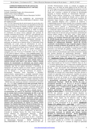 Rio de Janeiro , 21 de Janeiro de 2013 • Diário Oficial dos Municípios do Estado do Rio de Janeiro • ANO IV | Nº 0837
www.diariomunicipal.com.br/aemerj 6
COMISSÃO PERMANENTE DE LICITAÇÃO
PROCESSO ADMINISTRATIVO Nº 3997/2012
Processo nº 3997/2012
Licitação: Modalidade Pregão, sob a forma presencial
Ordem de Série Anual nº 040/2012
Fundamento: Lei nº 10.520/2002 e Decreto Municipal nº 64/2010
JULGAMENTO
ANÁLISE: PARECER DA COMISSÃO DE AVALIAÇÃO
TÉCNICA CONSTITUÍDA PELA PORTARIA Nº 008/2013 - FASE
DE HABILITAÇÃO
Aos 17/01/2013 (dezessete dias do mês de janeiro do ano de dois mil e
treze), precisamente às 13h (treze horas), nas dependências da Divisão
de Licitações da Prefeitura de Mendes, localizada na Avenida Julio
Braga, nº 86, Centro, presente a pregoeira oficial e equipe de apoio,
foi retomado o curso da licitação inerente ao objeto do Pregão
Presencial nº 040/2012. A retomada dos trabalhos se deu em função
do recebimento de parecer técnico elaborado pela comissão de
avaliação constituída pela Portaria nº 008/2013, cuja publicação fora
veiculada na imprensa oficial (fls. 227). Referido relatório técnico
decorre da diligência recomendada em sessão reduzida a termo por
meio da ata constante de 220/221, devidamente publicada em
28/12/2012 (fls. 222). Posteriormente, independentemente da
publicação da referida ata na imprensa oficial, as interessadas foram
cientificadas, por e-mail, acerca do sobrestamento do curso da
licitação até a conclusão dos trabalhos e emissão de parecer técnico
por parte da comissão de avaliação técnica (223/225). Insta ressaltar
que a diligência operada nos autos do certame licitatório tem
embasamento jurídico no art. 43, §§ 3º e 4º da Lei nº 8.666/93,
conjugado com o art. 9º da Lei nº 10.520/2002 e Item 19.0, subitem
19.5 do edital de regência, confira-se: “19.0. Condições Gerais. 19.5.
É facultada ao pregoeiro e à autoridade superior, em qualquer fase da
licitação, a promoção de diligência destinada a esclarecer ou a
complementar a instrução do processo, inclusive para verificar a
compatibilidade das especificações do objeto ofertado diante dos
requisitos previstos neste edital e seus anexos, vedada a inclusão
posterior de documentação ou informação que deveria constar
originariamente da proposta ou da documentação de habilitação”. Fica
consignado, para fins de registro processual, a inexistência de
impugnação de cláusulas regentes do certame durante o período de
ancoragem, qual seja, o hiato temporal entre a última publicação do
aviso da licitação e a data do recebimento de proposta e
documentação. Entretanto, foram requisitados e prestados,
tempestivamente, esclarecimentos à sociedade empresária Custom
Informática Ltda, CNPJ (MF) nº 00.095.530/0001-60 (fls. 127/129).
No tocante aos esclarecimentos prestados tiveram conhecimento todos
os interessados de modo a incluir a sociedade empresária Custom
Informática Ltda e o Instituto Brasileiro de Administração Municipal
– IBAM, bem como aqueles que retiraram o instrumento convocatório
(fls. 130 e 133). Este o relatório do até então processado. Passo ao
julgamento meritório. Visando subsídios para formação do juízo de
convencimento, oportuno trazer à colação a conclusão subscrita pela
comissão de avaliação técnica designada pela Portaria nº 008/2013
(fls. 249/250), “verbis”: “Tendo em vista a situação descrita e,
incompatibilidade dos arquivos de importação, considerando ainda,
que no sistema atual já existem lançamentos de ISS, o que não
poderão ser visualizados no sistema WEBISS, bem como do
lançamento do Sistema WEBISS que não poderão ser visualizados
pelo programa existente, gerando lançamento manual dessas
informações para ambos os sistemas, e não esclarecido pela empresa
IBAM se poderão na fase de implantação solucionar o problema,
opinamos pela desclassificação da empresa no referido certame
licitatório. Ass. Danúbia Matos Barros. Divisão de Divida Ativa. Ass.
Eduardo Ventura Loures. Central de Processamento de Dados – TI.
Ass. Roberta Gomes da Fonseca. Divisão de Fiscalização.” Fica
consignado e integrante desta ata de sessão, independentemente de
transcrição, o conteúdo do Ofício 23/SMPF/2013, de 08/01/2013 –
Comissão de Avaliação Técnica (fls. 228); E-mail resposta do
Instituto Brasileiro de Administração Municipal – IBAM:
Atendimento: Ofício 23/SMPF/2013 (fls. 229/230); Ofício:
PMM/SMPF/Nº 007/2013, de 10 de janeiro de 2013 - Comissão de
Avaliação Técnica (fls. 231); E-mail resposta do Instituto Brasileiro
de Administração Municipal – IBAM: Atendimento ao
Ofício:PMM/SMPF/Nº 007/2013, de 10 de janeiro de 2013 (fls.
232/248). Preliminarmente ressalto, na condição de julgadora do
certame, que a ata objeto da sessão pública do dia 26/12/2012 (fls.
217/219), cinge-se ao critério de aceitabilidade das propostas a teor do
art. 40, X, da Lei nº 8.666/93 (classificação preliminar das propostas).
Razão esta a justificar a abertura do envelope de documentação
pertinente ao Instituto Brasileiro de Administração Municipal –
IBAM. Noutras palavras, restringiu-se o ato inaugural apenas ao
confronto entre o valor estimado da licitação com os valores das
propostas ofertadas pelos interessados na fase inicial, estendendo, por
consectário lógico, durante a etapa competitiva do torneio. Com
efeito, instaurada diligência com o propósito de comprovar a
compatibilidade técnica do objeto ofertado com os elementos exigidos
no Termo de Referência – Anexo II do Edital de Pregão Presencial nº
040/2012, torna-se possível a desclassificação de proposta
reconhecida como aceitável (art. 40, X, da Lei nº 8.666/93) caso venha
ser evidenciada superveniente incompatibilidade com os comandos
regentes do instrumento convocatório. Não é inócuo asseverar que o
objeto licitado trata de relevante ação governamental, capitaneada pelo
interesse público jungida a uma eficaz, célere e segura gestão e
controle de receitas públicas. Neste sentido, adiro aos termos do
relatório e da conclusão subscrita pelo corpo técnico oficiante às
fls. 249/250, fazendo dela as razões de decidir voltada a decisão de
desclassificação superveniente da proposta ofertada pelo Instituto
Brasileiro de Administração Municipal – IBAM (fls. 153/155),
ressaltando a incolumidade da etapa competitiva ligada à disputa
de preços averbada no histórico do pregão (fls. 219). Sem prejuízo
da decisão ora proferida, com supedâneo nos princípios da celeridade
processual e da motivação dos julgados, visando permitir o pleno
exercício de defesa (art. 5º, LV, CF), ainda que venha a ser superada a
decisão relativa à desclassificação superveniente da proposta ofertada
pelo Instituto Brasileiro de Administração Municipal – IBAM
vislumbra-se inobservância de exigências editalícias na documentação
apresentada visando cumprimento da fase de HABILITAÇÃO, a
saber: Qualificação Técnica. 13.5, subitem 13.5.1 – parte inicial. A
exigência busca a comprovação pelo licitante de aptidão (experiência
anterior) inerente a desempenho de atividade pertinente e compatível
com o objeto licitado (art. 30, II, da Lei nº 8.666/93). Dita o art. 30, §
1º, do mesmo diploma legal, que “a comprovação de aptidão será feita
por atestados fornecidos por pessoas jurídicas de direito público ou
privado,...”. Logo, não havendo outra interpretação possível ante a
letra clara da lei, os atestados, aqui indicativo de capacidade técnico-
operacional, deverão ser expedidos em nome daqueles pretensos
interessados em contratar com o Poder Público. Para tanto, deverão os
atestados de capacidade técnico-operacional, expedidos por pessoas
jurídicas de direito público ou privado, contemplar a associação da
prestação de serviços do licitante ao seu efetivo desempenho das
atividades ligadas aos objetos dos certames. Com este entendimento,
a documentação apresentada pelo Instituto Brasileiro de
Administração Municipal – IBAM (fls. 193/194) não reúne os
pressupostos elencados no art. 30, II, § 1º, da Lei nº 8.666/93,
notadamente vinculado a parte inicial da regra fixada no Item
13.5, subitem 13.5.1. “Comprovação de aptidão para desempenho
de atividade pertinente e compatível com o objeto licitado,
mediante apresentação de atestado(s) fornecido(s) por pessoa
jurídica de direito publico.” A documentação anexada aos autos (fls.
193/194) não menciona o nome do Instituto Brasileiro de
Administração Municipal - IBAM como sendo aquele detentor de
capacidade técnico-operacional a fim de satisfazer a exigência legal e
editalícia. Noutro ângulo, não há indicativo capaz de dirigir
entendimento quanto à possível existência de cessão voltada à
comercialização do software por parte do detentor dos direitos
autorais na forma disciplinada na lei de regência. Qualificação
Técnica. 13.5, subitem 13.5.1 – parte final. A exigência busca a
comprovação pelo licitante no tocante a “indicação dos profissionais
habilitados que formarão a equipe técnica que se responsabilizará
pelos trabalhos”. Cuida-se de exigência inserida no art. 30, II, § 6º, da
Lei nº 8.666/93. Neste quesito específico do edital nada foi
apresentado, declarado ou indicado pelo licitante Instituto
Brasileiro de Administração Municipal – IBAM. Regularidade
Fiscal e Trabalhista. Item 13.4, subitem 13.4.6. Evidencia às fls.
188 a existência de certidão positiva de débitos em relação ao Imposto
sobre Serviços de Qualquer Natureza (ISS), com autenticidade nº
8111121643, expedida em 11/12/2012. Em complemento, tem-se
como registro a nota de nº 7 constante do rodapé da supracitada
 
