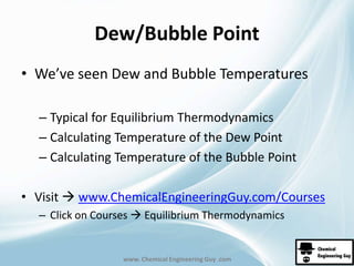 Dew/Bubble Point 
• We’ve seen Dew and Bubble Temperatures 
– Typical for Equilibrium Thermodynamics 
– Calculating Temperature of the Dew Point 
– Calculating Temperature of the Bubble Point 
• Visit  www.ChemicalEngineeringGuy.com/Courses 
– Click on Courses  Equilibrium Thermodynamics 
www. Chemical Engineering Guy .com 
 