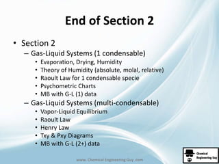 End of Section 2 
www. Chemical Engineering Guy .com 
• Section 2 
– Gas-Liquid Systems (1 condensable) 
• Evaporation, Drying, Humidity 
• Theory of Humidity (absolute, molal, relative) 
• Raoult Law for 1 condensable specie 
• Psychometric Charts 
• MB with G-L (1) data 
– Gas-Liquid Systems (multi-condensable) 
• Vapor-Liquid Equilibrium 
• Raoult Law 
• Henry Law 
• Txy & Pxy Diagrams 
• MB with G-L (2+) data 
 