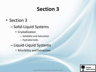 Section 3 
www. Chemical Engineering Guy .com 
• Section 3 
– Solid-Liquid Systems 
• Crystallization 
– Solubility and Saturation 
– Hydrated Salts 
– Liquid-Liquid Systems 
• Miscibility and Extraction 
 