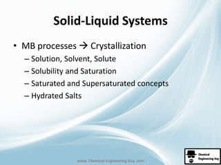 Solid-Liquid Systems 
• MB processes  Crystallization 
– Solution, Solvent, Solute 
– Solubility and Saturation 
– Saturated and Supersaturated concepts 
– Hydrated Salts 
www. Chemical Engineering Guy .com 
 