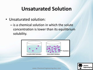 Unsaturated Solution 
• Unsaturated solution: 
– is a chemical solution in which the solute 
concentration is lower than its equilibrium 
solubility. 
www. Chemical Engineering Guy .com 
 