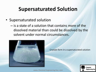 Supersaturated Solution 
• Supersaturated solution 
– is a state of a solution that contains more of the 
dissolved material than could be dissolved by the 
solvent under normal circumstances. 
Crystals form in a supersaturated solution 
www. Chemical Engineering Guy .com 
 
