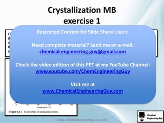 Crystallization MB 
exercise 1 
Restricted Content for Slide Share Users! 
Need complete material? Send me an e-mail: 
chemical.engineering.guy@gmail.com 
Check the video edition of this PPT at my YouTube Channel: 
www.youtube.com/ChemEngineeringGuy 
Visit me at 
www.ChemicalEngineeringGuy.com 
www. Chemical Engineering Guy .com 
 