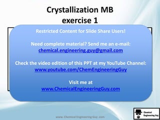 Crystallization MB 
exercise 1 
Restricted Content for Slide Share Users! 
Need complete material? Send me an e-mail: 
chemical.engineering.guy@gmail.com 
Check the video edition of this PPT at my YouTube Channel: 
www.youtube.com/ChemEngineeringGuy 
Visit me at 
www.ChemicalEngineeringGuy.com 
www. Chemical Engineering Guy .com 
 