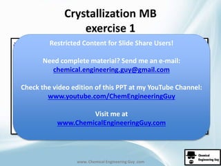 Crystallization MB 
exercise 1 
Restricted Content for Slide Share Users! 
Need complete material? Send me an e-mail: 
chemical.engineering.guy@gmail.com 
Check the video edition of this PPT at my YouTube Channel: 
www.youtube.com/ChemEngineeringGuy 
Visit me at 
www.ChemicalEngineeringGuy.com 
www. Chemical Engineering Guy .com 
 