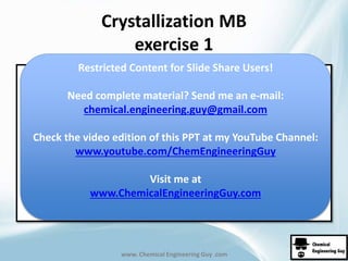 Crystallization MB 
exercise 1 
Restricted Content for Slide Share Users! 
Need complete material? Send me an e-mail: 
chemical.engineering.guy@gmail.com 
Check the video edition of this PPT at my YouTube Channel: 
www.youtube.com/ChemEngineeringGuy 
Visit me at 
www.ChemicalEngineeringGuy.com 
www. Chemical Engineering Guy .com 
 