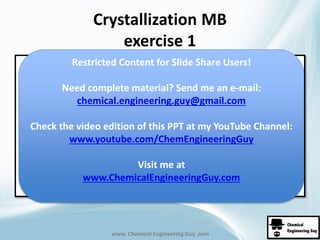 Crystallization MB 
exercise 1 
Restricted Content for Slide Share Users! 
Need complete material? Send me an e-mail: 
chemical.engineering.guy@gmail.com 
Check the video edition of this PPT at my YouTube Channel: 
www.youtube.com/ChemEngineeringGuy 
Visit me at 
www.ChemicalEngineeringGuy.com 
www. Chemical Engineering Guy .com 
 