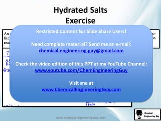 Hydrated Salts 
Exercise 
Restricted Content for Slide Share Users! 
Need complete material? Send me an e-mail: 
chemical.engineering.guy@gmail.com 
Check the video edition of this PPT at my YouTube Channel: 
www.youtube.com/ChemEngineeringGuy 
Visit me at 
www.ChemicalEngineeringGuy.com 
www. Chemical Engineering Guy .com 
 