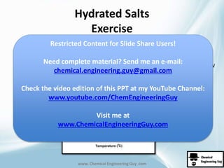 Hydrated Salts 
Exercise 
Restricted Content for Slide Share Users! 
Need complete material? Send me an e-mail: 
www. Chemical Engineering Guy .com 
60 kg K per 100 kg W 
chemical.engineering.guy@gmail.com 
Check the video edition of this PPT at my YouTube Channel: 
www.youtube.com/ChemEngineeringGuy 
Visit me at 
www.ChemicalEngineeringGuy.com 
 