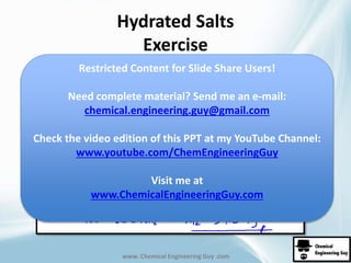 Hydrated Salts 
Exercise 
Restricted Content for Slide Share Users! 
Need complete material? Send me an e-mail: 
chemical.engineering.guy@gmail.com 
Check the video edition of this PPT at my YouTube Channel: 
www.youtube.com/ChemEngineeringGuy 
Visit me at 
www.ChemicalEngineeringGuy.com 
www. Chemical Engineering Guy .com 
 