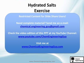 Hydrated Salts 
Exercise 
Restricted Content for Slide Share Users! 
Need complete material? Send me an e-mail: 
chemical.engineering.guy@gmail.com 
Check the video edition of this PPT at my YouTube Channel: 
www.youtube.com/ChemEngineeringGuy 
• See next diagram for solution 
Visit me at 
www.ChemicalEngineeringGuy.com 
www. Chemical Engineering Guy .com 
 