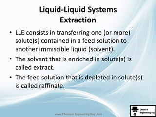 Liquid-Liquid Systems 
Extraction 
• LLE consists in transferring one (or more) 
solute(s) contained in a feed solution to 
another immiscible liquid (solvent). 
• The solvent that is enriched in solute(s) is 
called extract. 
• The feed solution that is depleted in solute(s) 
is called raffinate. 
www. Chemical Engineering Guy .com 
 