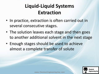 Liquid-Liquid Systems 
Extraction 
• In practice, extraction is often carried out in 
several consecutive stages. 
• The solution leaves each stage and then goes 
to another additional solvent in the next stage 
• Enough stages should be used to achieve 
almost a complete transfer of solute 
www. Chemical Engineering Guy .com 
 