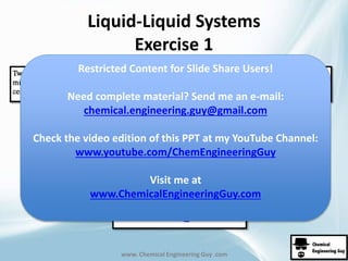 Liquid-Liquid Systems 
Exercise 1 
Restricted Content for Slide Share Users! 
Need complete material? Send me an e-mail: 
chemical.engineering.guy@gmail.com 
Check the video edition of this PPT at my YouTube Channel: 
www.youtube.com/ChemEngineeringGuy 
Visit me at 
www.ChemicalEngineeringGuy.com 
www. Chemical Engineering Guy .com 
 