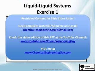 Liquid-Liquid Systems 
Exercise 1 
Restricted Content for Slide Share Users! 
Need complete material? Send me an e-mail: 
chemical.engineering.guy@gmail.com 
Check the video edition of this PPT at my YouTube Channel: 
www.youtube.com/ChemEngineeringGuy 
Visit me at 
www.ChemicalEngineeringGuy.com 
www. Chemical Engineering Guy .com 
 