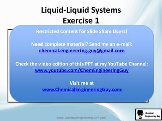 Liquid-Liquid Systems 
Exercise 1 
Restricted Content for Slide Share Users! 
Need complete material? Send me an e-mail: 
chemical.engineering.guy@gmail.com 
Check the video edition of this PPT at my YouTube Channel: 
www.youtube.com/ChemEngineeringGuy 
Visit me at 
www.ChemicalEngineeringGuy.com 
www. Chemical Engineering Guy .com 
 
