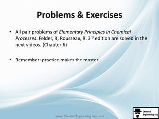 Problems & Exercises 
• All pair problems of Elementary Principles in Chemical 
Processes. Felder, R; Rousseau, R. 3rd edition are solved in the 
next videos. (Chapter 6) 
• Remember: practice makes the master 
www. Chemical Engineering Guy .com 
 