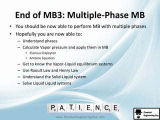 End of MB3: Multiple-Phase MB 
• You should be now able to perform MB with multiple phases 
• Hopefully you are now able to: 
– Understand phases 
– Calculate Vapor pressure and apply them in MB 
• Clasisus Clapeyron 
• Antoine Equation 
– Get to know the Vapor-Liquid equilibrium systems 
– Use Raoult Law and Henry Law 
– Understand the Solid-Liquid system 
– Solve Liquid Liquid systems 
www. Chemical Engineering Guy .com 
 