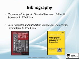 Bibliography 
• Elementary Principles in Chemical Processes. Felder, R; 
Rousseau, R. 3rd edition. 
• Basic Principles and Calculation in Chemical Engineering. 
Himmelblau, D. 7th edition. 
www. Chemical Engineering Guy .com 
