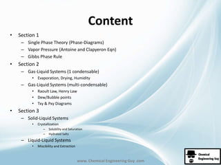 Content 
www. Chemical Engineering Guy .com 
• Section 1 
– Single Phase Theory (Phase-Diagrams) 
– Vapor Pressure (Antoine and Clapyeron Eqn) 
– Gibbs Phase Rule 
• Section 2 
– Gas-Liquid Systems (1 condensable) 
• Evaporation, Drying, Humidity 
– Gas-Liquid Systems (multi-condensable) 
• Raoult Law, Henry Law 
• Dew/Bubble points 
• Txy & Pxy Diagrams 
• Section 3 
– Solid-Liquid Systems 
• Crystallization 
– Solubility and Saturation 
– Hydrated Salts 
– Liquid-Liquid Systems 
• Miscibility and Extraction 
 