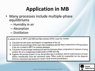 Application in MB 
• Many processes include multiple-phase 
equilibriums 
– Humidity in air 
– Absorption 
– Distillation 
www. Chemical Engineering Guy .com 
 