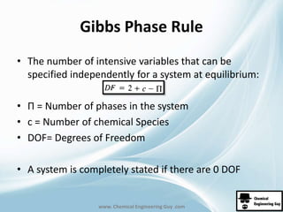 Gibbs Phase Rule 
• The number of intensive variables that can be 
specified independently for a system at equilibrium: 
• Π = Number of phases in the system 
• c = Number of chemical Species 
• DOF= Degrees of Freedom 
• A system is completely stated if there are 0 DOF 
www. Chemical Engineering Guy .com 
 
