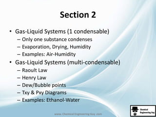 Section 2 
• Gas-Liquid Systems (1 condensable) 
– Only one substance condenses 
– Evaporation, Drying, Humidity 
– Examples: Air-Humidity 
• Gas-Liquid Systems (multi-condensable) 
– Raoult Law 
– Henry Law 
– Dew/Bubble points 
– Txy & Pxy Diagrams 
– Examples: Ethanol-Water 
www. Chemical Engineering Guy .com 
 