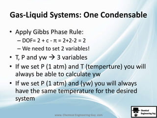 Gas-Liquid Systems: One Condensable 
• Apply Gibbs Phase Rule: 
– DOF= 2 + c - π = 2+2-2 = 2 
– We need to set 2 variables! 
• T, P and yw  3 variables 
• If we set P (1 atm) and T (temperture) you will 
always be able to calculate yw 
• If we set P (1 atm) and (yw) you will always 
have the same temperature for the desired 
system 
www. Chemical Engineering Guy .com 
 