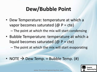 Dew/Bubble Point 
• Dew Temperature: temperature at which a 
vapor becomes saturated (@ P = cte) 
– The point at which the mix will start condensing 
• Bubble Temperature: temperature at which a 
liquid becomes saturated (@ P = cte) 
– The point at which the mix will start evaporating 
• NOTE  Dew Temp. = Bubble Temp. (#) 
www. Chemical Engineering Guy .com 
 