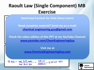 Raoult Law (Single Component) MB 
Exercise 
Restricted Content for Slide Share Users! 
Need complete material? Send me an e-mail: 
chemical.engineering.guy@gmail.com 
Check the video edition of this PPT at my YouTube Channel: 
www.youtube.com/ChemEngineeringGuy 
Visit me at 
www.ChemicalEngineeringGuy.com 
www. Chemical Engineering Guy .com 
 