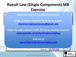 Raoult Law (Single Component) MB 
Exercise 
Restricted Content for Slide Share Users! 
Need complete material? Send me an e-mail: 
chemical.engineering.guy@gmail.com 
Check the video edition of this PPT at my YouTube Channel: 
www.youtube.com/ChemEngineeringGuy 
Visit me at 
www.ChemicalEngineeringGuy.com 
www. Chemical Engineering Guy .com 
 