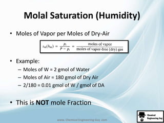 Molal Saturation (Humidity) 
• Moles of Vapor per Moles of Dry-Air 
www. Chemical Engineering Guy .com 
• Example: 
– Moles of W = 2 gmol of Water 
– Moles of Air = 180 gmol of Dry Air 
– 2/180 = 0.01 gmol of W / gmol of DA 
• This is NOT mole Fraction 
 