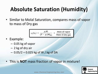 Absolute Saturation (Humidity) 
• Similar to Molal Saturation, compares mass of vapor 
to mass of Dry gas 
www. Chemical Engineering Guy .com 
• Example: 
– 0.05 kg of vapor 
– 2 kg of dry air 
– 0.05/2 = 0.025 kg of W / kg of DA 
• This is NOT mass fraction of vapor in mixture! 
 
