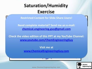 Saturation/Humidity 
Exercise 
Restricted Content for Slide Share Users! 
Need complete material? Send me an e-mail: 
chemical.engineering.guy@gmail.com 
Check the video edition of this PPT at my YouTube Channel: 
www.youtube.com/ChemEngineeringGuy 
Visit me at 
www.ChemicalEngineeringGuy.com 
www. Chemical Engineering Guy .com 
 