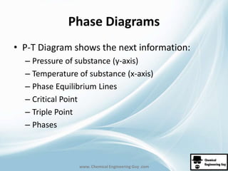 Phase Diagrams 
• P-T Diagram shows the next information: 
– Pressure of substance (y-axis) 
– Temperature of substance (x-axis) 
– Phase Equilibrium Lines 
– Critical Point 
– Triple Point 
– Phases 
www. Chemical Engineering Guy .com 
 