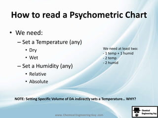 How to read a Psychometric Chart 
We need at least two: 
- 1 temp + 1 humid 
- 2 temp 
- 2 humid 
www. Chemical Engineering Guy .com 
• We need: 
– Set a Temperature (any) 
• Dry 
• Wet 
– Set a Humidity (any) 
• Relative 
• Absolute 
NOTE: Setting Specific Volume of DA indirectly sets a Temperature… WHY? 
 