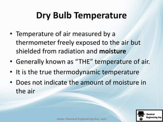 Dry Bulb Temperature 
• Temperature of air measured by a 
thermometer freely exposed to the air but 
shielded from radiation and moisture 
• Generally known as “THE” temperature of air. 
• It is the true thermodynamic temperature 
• Does not indicate the amount of moisture in 
the air 
www. Chemical Engineering Guy .com 
 