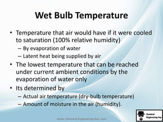 Wet Bulb Temperature 
• Temperature that air would have if it were cooled 
to saturation (100% relative humidity) 
– By evaporation of water 
– Latent heat being supplied by air 
• The lowest temperature that can be reached 
under current ambient conditions by the 
evaporation of water only 
• Its determined by 
– Actual air temperature (dry-bulb temperature) 
– Amount of moisture in the air (humidity). 
www. Chemical Engineering Guy .com 
 