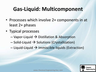 Gas-Liquid: Multicomponent 
• Processes which involve 2+ components in at 
least 2+ phases 
• Typical processes 
– Vapor-Liquid  Distillation & Absorption 
– Solid-Liquid  Solutions (Crystallization) 
– Liquid-Liquid  Immiscible liquids (Extraction) 
www. Chemical Engineering Guy .com 
 