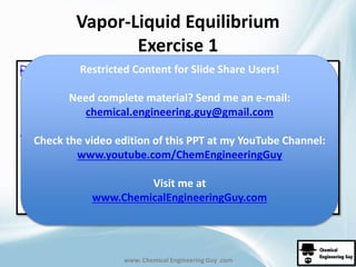 Vapor-Liquid Equilibrium 
Exercise 1 
Restricted Content for Slide Share Users! 
Need complete material? Send me an e-mail: 
chemical.engineering.guy@gmail.com 
Check the video edition of this PPT at my YouTube Channel: 
www.youtube.com/ChemEngineeringGuy 
Visit me at 
www.ChemicalEngineeringGuy.com 
www. Chemical Engineering Guy .com 
 