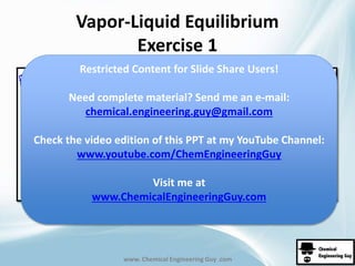 Vapor-Liquid Equilibrium 
Exercise 1 
Restricted Content for Slide Share Users! 
Need complete material? Send me an e-mail: 
chemical.engineering.guy@gmail.com 
Check the video edition of this PPT at my YouTube Channel: 
www.youtube.com/ChemEngineeringGuy 
Visit me at 
www.ChemicalEngineeringGuy.com 
www. Chemical Engineering Guy .com 
 