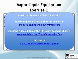 Vapor-Liquid Equilibrium 
Exercise 1 
Restricted Content for Slide Share Users! 
Need complete material? Send me an e-mail: 
chemical.engineering.guy@gmail.com 
Check the video edition of this PPT at my YouTube Channel: 
www.youtube.com/ChemEngineeringGuy 
Visit me at 
www.ChemicalEngineeringGuy.com 
www. Chemical Engineering Guy .com 
 
