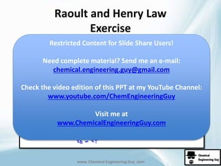 Raoult and Henry Law 
Exercise 
Restricted Content for Slide Share Users! 
www. Chemical Engineering Guy .com 
Xb = Xt 
(equimolar) 
Need complete material? Send me an e-mail: 
chemical.engineering.guy@gmail.com 
Check the video edition of this PPT at my YouTube Channel: 
www.youtube.com/ChemEngineeringGuy 
Visit me at 
www.ChemicalEngineeringGuy.com 
 