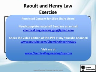 Raoult and Henry Law 
Exercise 
Restricted Content for Slide Share Users! 
Need complete material? Send me an e-mail: 
chemical.engineering.guy@gmail.com 
Check the video edition of this PPT at my YouTube Channel: 
www.youtube.com/ChemEngineeringGuy 
Visit me at 
www.ChemicalEngineeringGuy.com 
• Continue to solve for yb and P 
www. Chemical Engineering Guy .com 
 