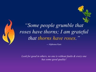 “Some people grumble that
roses have thorns; I am grateful
that thorns have roses.”
-- Alphonse Karr

Look for good in others, no one is without faults & every one
has some good quality!

 